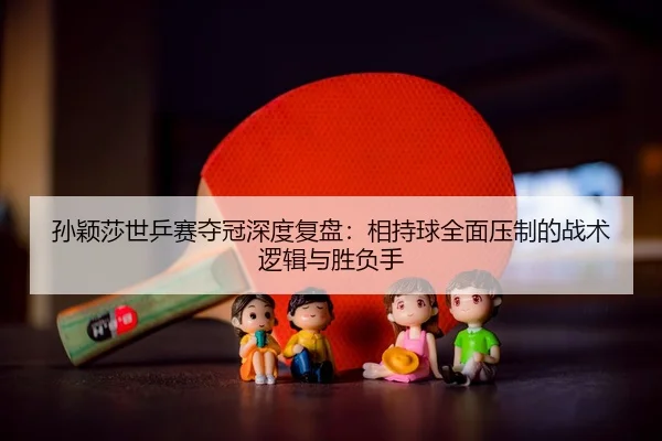 孙颖莎世乒赛夺冠深度复盘：相持球全面压制的战术逻辑与胜负手