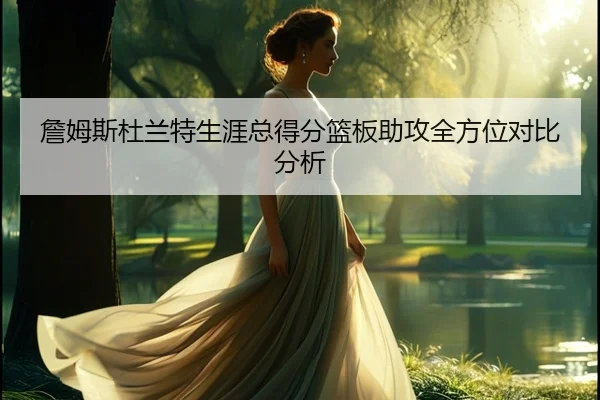 詹姆斯杜兰特生涯总得分篮板助攻全方位对比分析
